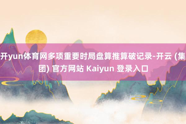 开yun体育网多项重要时局盘算推算破记录-开云 (集团) 官