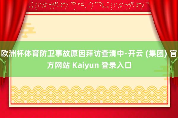 欧洲杯体育防卫事故原因拜访查清中-开云 (集团) 官方网站 Kaiyun 登录入口
