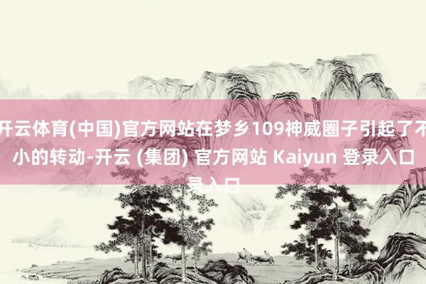 开云体育(中国)官方网站在梦乡109神威圈子引起了不小的转动-开云 (集团) 官方网站 Kaiyun 登录入口