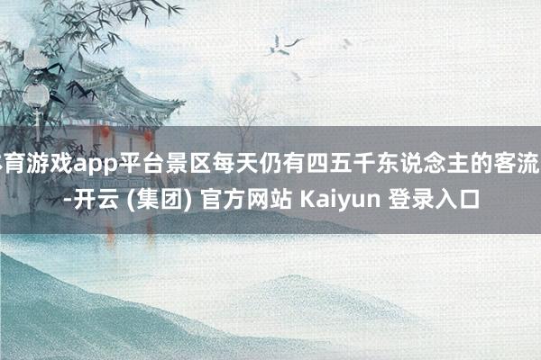 体育游戏app平台景区每天仍有四五千东说念主的客流量-开云 (集团) 官方网站 Kaiyun 登录入口