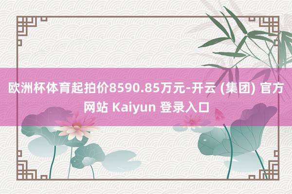 欧洲杯体育起拍价8590.85万元-开云 (集团) 官方网站