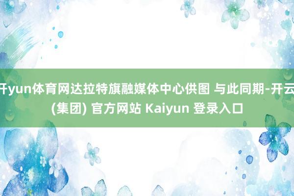 开yun体育网达拉特旗融媒体中心供图 与此同期-开云 (集团) 官方网站 Kaiyun 登录入口