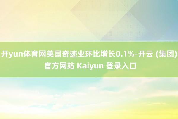 开yun体育网英国奇迹业环比增长0.1%-开云 (集团) 官方网站 Kaiyun 登录入口