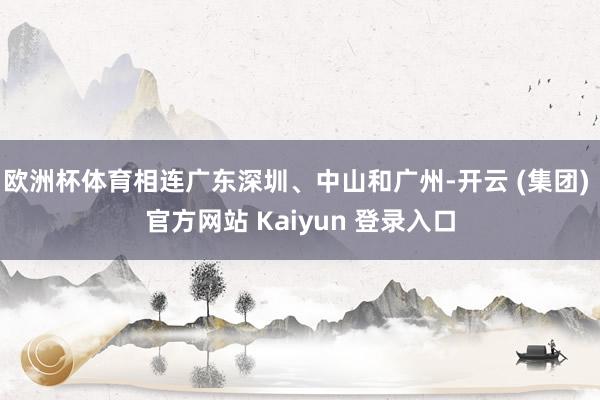 欧洲杯体育相连广东深圳、中山和广州-开云 (集团) 官方网站 Kaiyun 登录入口