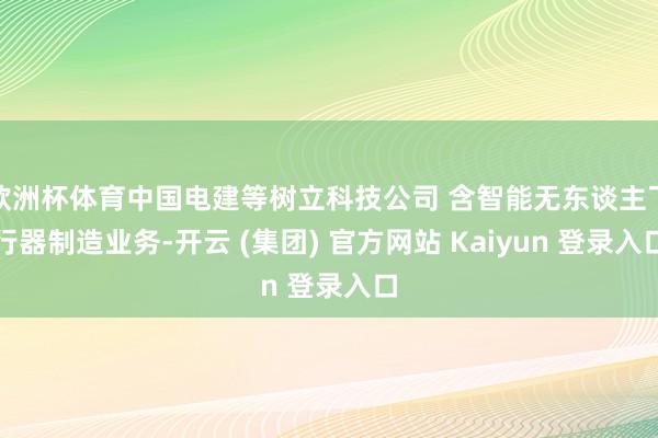 欧洲杯体育中国电建等树立科技公司 含智能无东谈主飞行器制造业务-开云 (集团) 官方网站 Kaiyun 登录入口