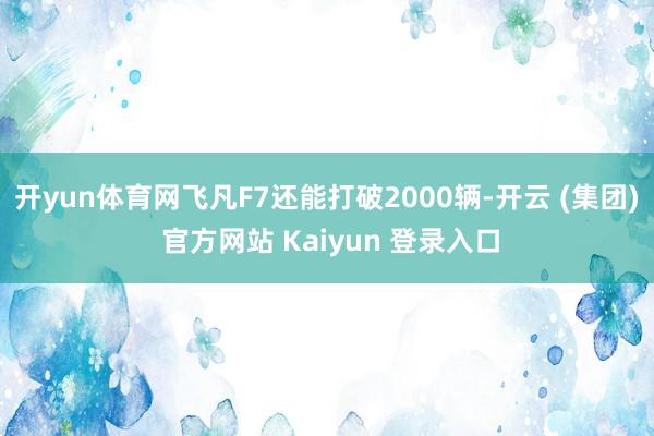 开yun体育网飞凡F7还能打破2000辆-开云 (集团) 官方网站 Kaiyun 登录入口