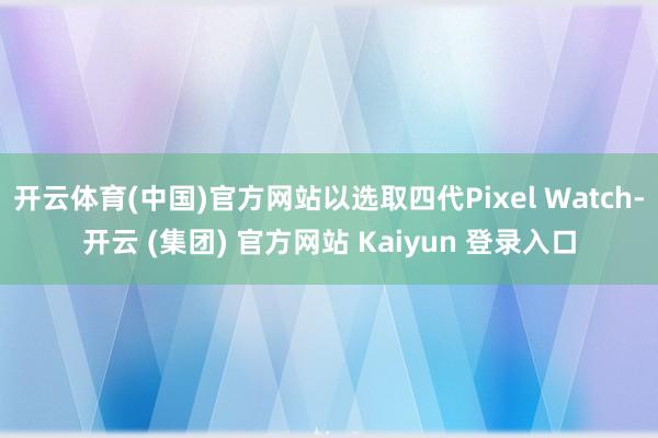 开云体育(中国)官方网站以选取四代Pixel Watch-开云 (集团) 官方网站 Kaiyun 登录入口
