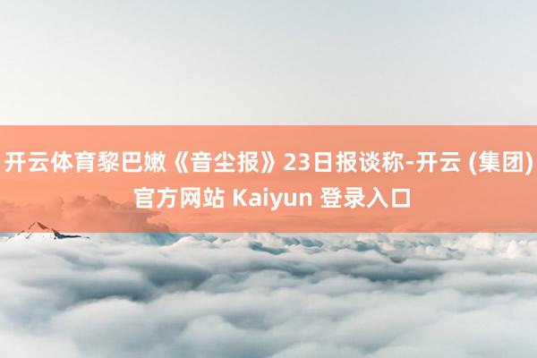开云体育黎巴嫩《音尘报》23日报谈称-开云 (集团) 官方网站 Kaiyun 登录入口