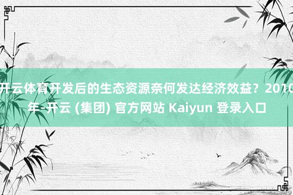 开云体育　　开发后的生态资源奈何发达经济效益？2010年-开云 (集团) 官方网站 Kaiyun 登录入口