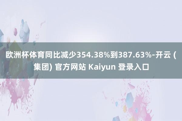 欧洲杯体育同比减少354.38%到387.63%-开云 (集