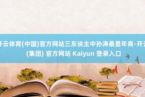开云体育(中国)官方网站三东谈主中孙涛最显年青-开云 (集团) 官方网站 Kaiyun 登录入口