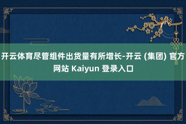 开云体育尽管组件出货量有所增长-开云 (集团) 官方网站 K