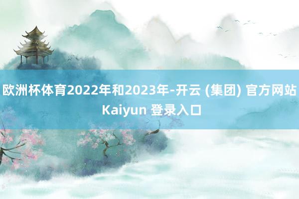欧洲杯体育2022年和2023年-开云 (集团) 官方网站 Kaiyun 登录入口