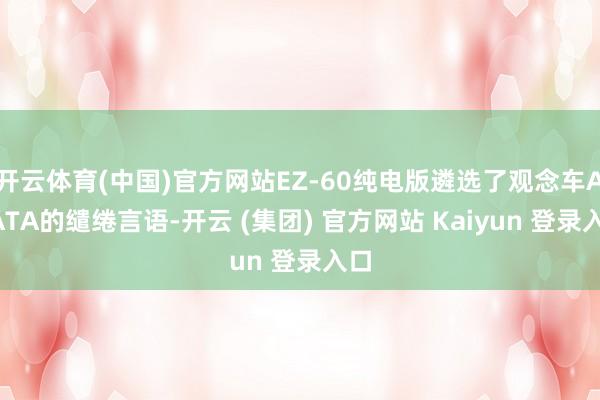 开云体育(中国)官方网站EZ-60纯电版遴选了观念车ARATA的缱绻言语-开云 (集团) 官方网站 Kaiyun 登录入口