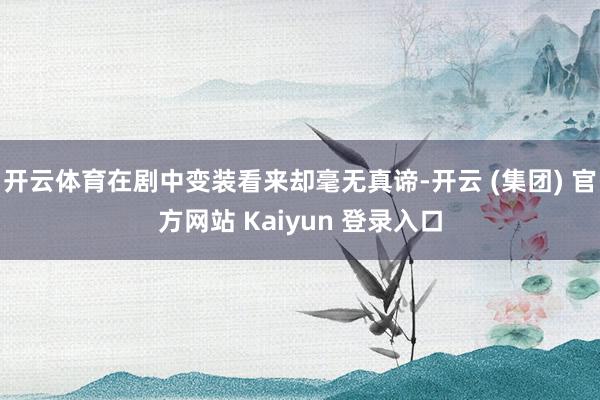 开云体育在剧中变装看来却毫无真谛-开云 (集团) 官方网站 Kaiyun 登录入口