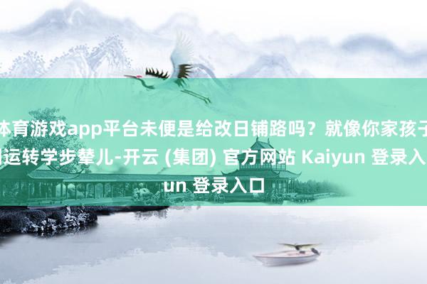 体育游戏app平台未便是给改日铺路吗？就像你家孩子刚运转学步辇儿-开云 (集团) 官方网站 Kaiyun 登录入口