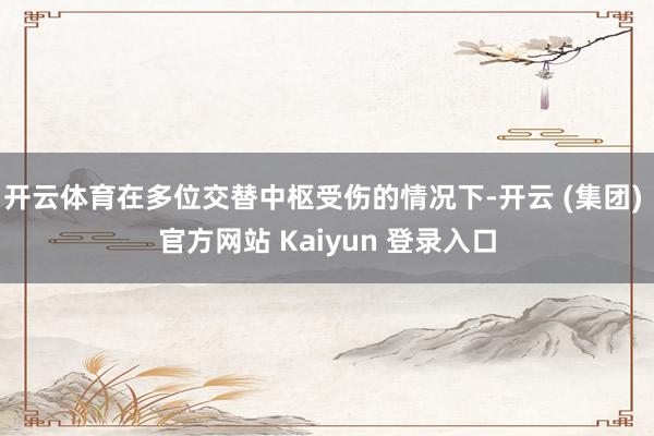开云体育在多位交替中枢受伤的情况下-开云 (集团) 官方网站 Kaiyun 登录入口