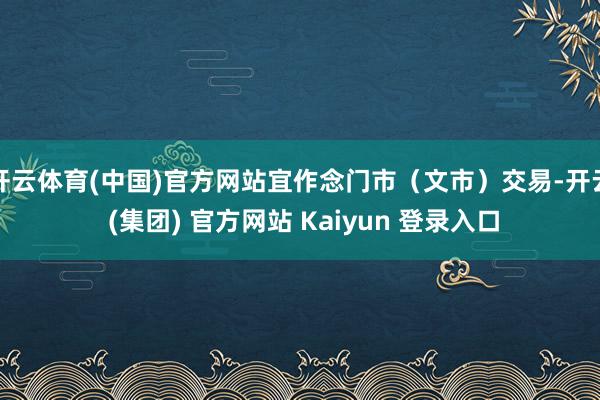 开云体育(中国)官方网站宜作念门市（文市）交易-开云 (集团) 官方网站 Kaiyun 登录入口