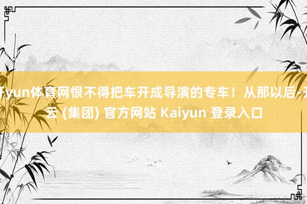 开yun体育网恨不得把车开成导演的专车！从那以后-开云 (集团) 官方网站 Kaiyun 登录入口