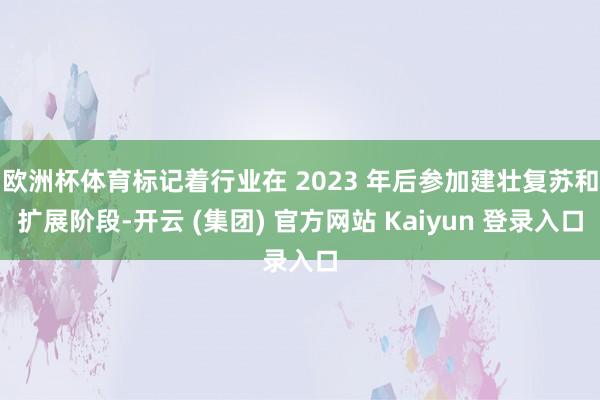 欧洲杯体育标记着行业在 2023 年后参加建壮复苏和扩展阶段