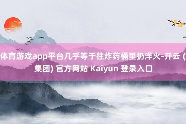 体育游戏app平台几乎等于往炸药桶里扔洋火-开云 (集团) 官方网站 Kaiyun 登录入口