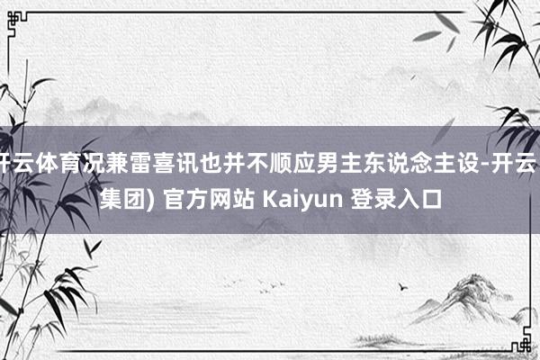 开云体育况兼雷喜讯也并不顺应男主东说念主设-开云 (集团) 官方网站 Kaiyun 登录入口