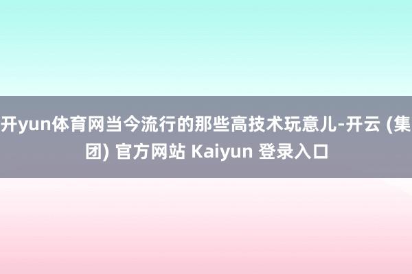开yun体育网当今流行的那些高技术玩意儿-开云 (集团) 官