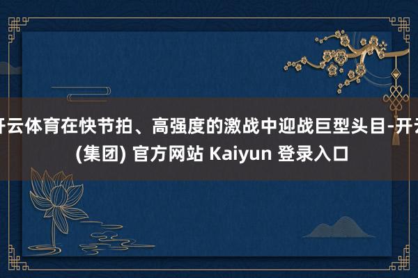 开云体育在快节拍、高强度的激战中迎战巨型头目-开云 (集团) 官方网站 Kaiyun 登录入口
