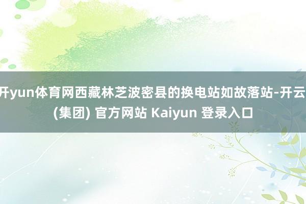 开yun体育网西藏林芝波密县的换电站如故落站-开云 (集团) 官方网站 Kaiyun 登录入口
