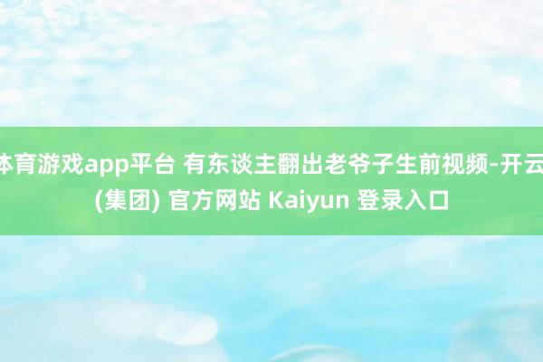 体育游戏app平台 有东谈主翻出老爷子生前视频-开云 (集团) 官方网站 Kaiyun 登录入口