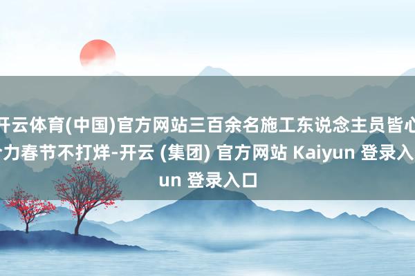 开云体育(中国)官方网站三百余名施工东说念主员皆心合力春节不