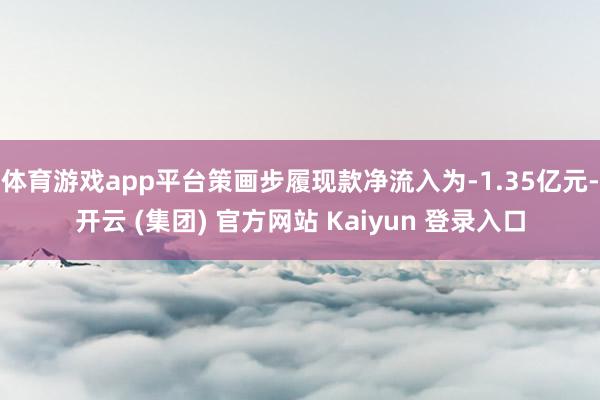 体育游戏app平台策画步履现款净流入为-1.35亿元-开云 (集团) 官方网站 Kaiyun 登录入口
