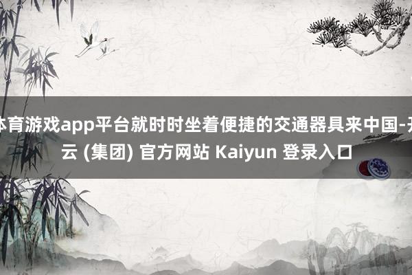 体育游戏app平台就时时坐着便捷的交通器具来中国-开云 (集团) 官方网站 Kaiyun 登录入口