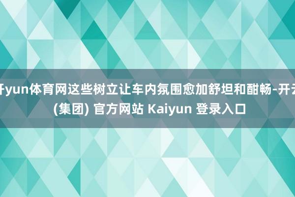 开yun体育网这些树立让车内氛围愈加舒坦和酣畅-开云 (集团) 官方网站 Kaiyun 登录入口