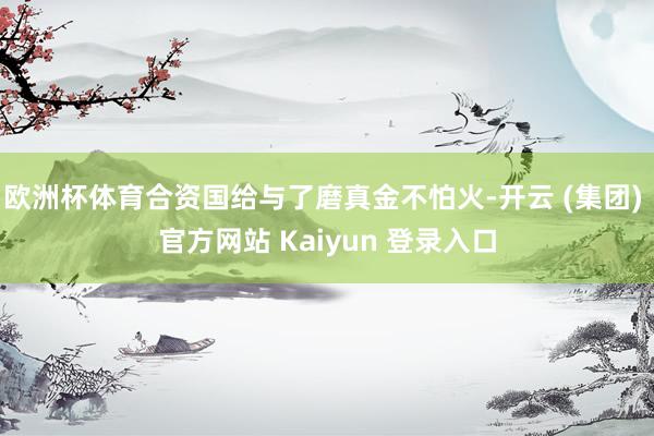 欧洲杯体育合资国给与了磨真金不怕火-开云 (集团) 官方网站 Kaiyun 登录入口