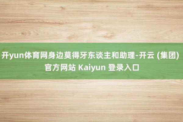 开yun体育网身边莫得牙东谈主和助理-开云 (集团) 官方网站 Kaiyun 登录入口