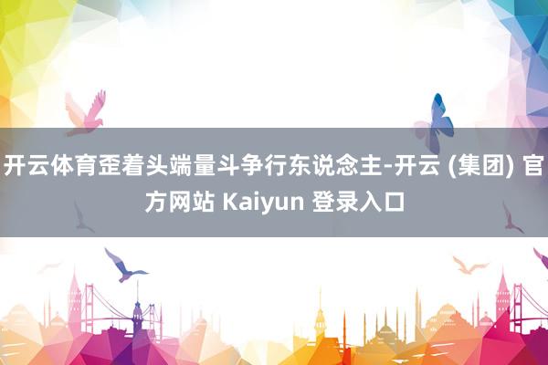 开云体育歪着头端量斗争行东说念主-开云 (集团) 官方网站 Kaiyun 登录入口