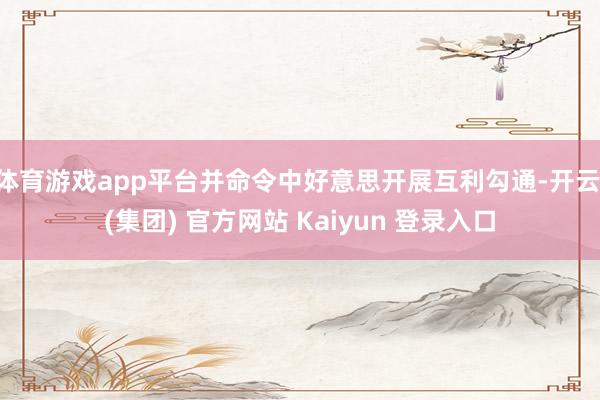 体育游戏app平台并命令中好意思开展互利勾通-开云 (集团)