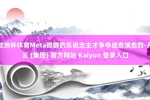 欧洲杯体育Meta掀翻的东说念主才争夺战愈演愈烈-开云 (集团) 官方网站 Kaiyun 登录入口