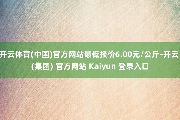 开云体育(中国)官方网站最低报价6.00元/公斤-开云 (集