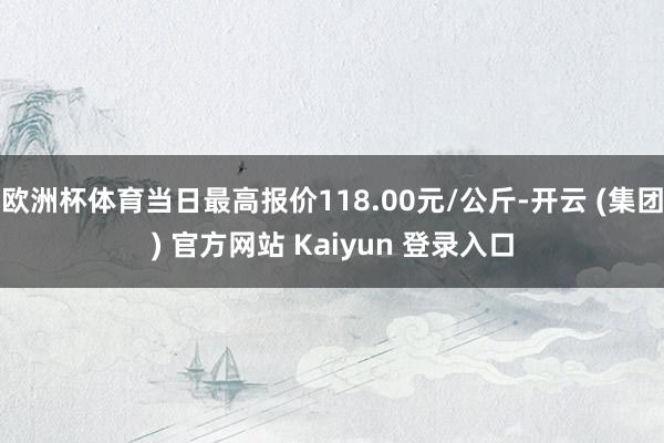 欧洲杯体育当日最高报价118.00元/公斤-开云 (集团) 官方网站 Kaiyun 登录入口
