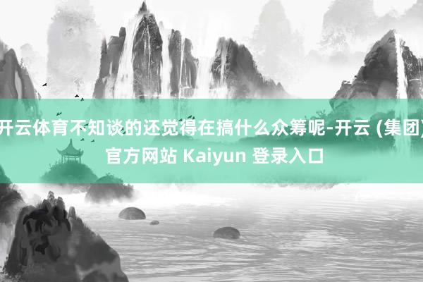 开云体育不知谈的还觉得在搞什么众筹呢-开云 (集团) 官方网