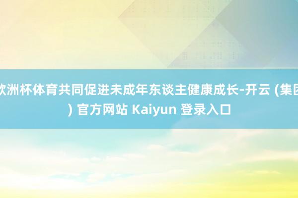 欧洲杯体育共同促进未成年东谈主健康成长-开云 (集团) 官方网站 Kaiyun 登录入口