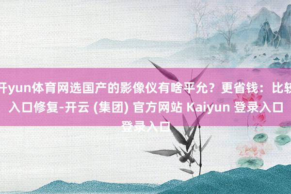 开yun体育网选国产的影像仪有啥平允？更省钱：比较入口修复-开云 (集团) 官方网站 Kaiyun 登录入口