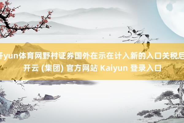 开yun体育网野村证券国外在示在计入新的入口关税后-开云 (集团) 官方网站 Kaiyun 登录入口