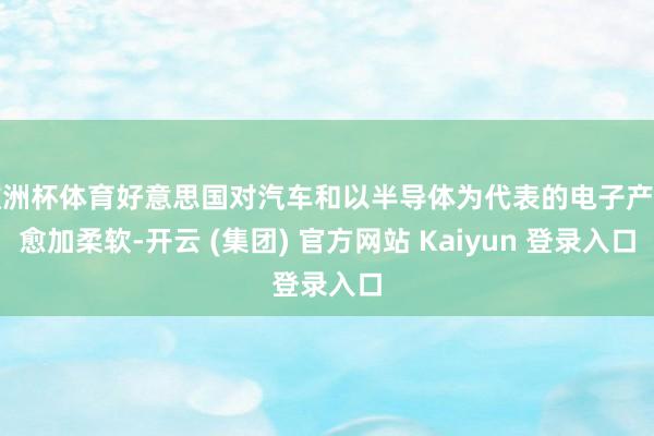 欧洲杯体育好意思国对汽车和以半导体为代表的电子产业愈加柔软-开云 (集团) 官方网站 Kaiyun 登录入口