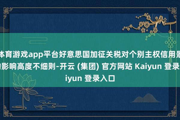 体育游戏app平台好意思国加征关税对个别主权信用景况的影响高度不细则-开云 (集团) 官方网站 Kaiyun 登录入口