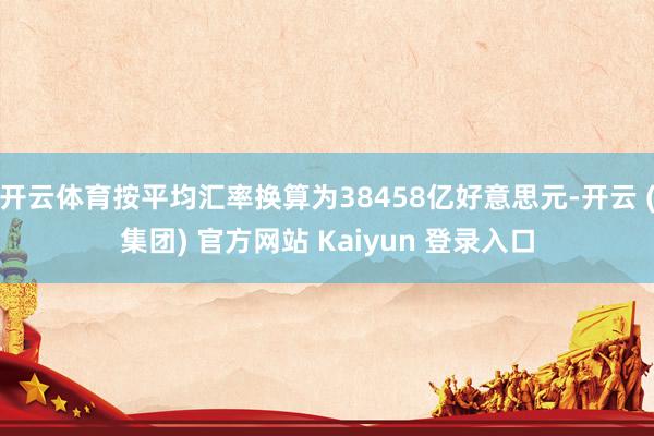 开云体育按平均汇率换算为38458亿好意思元-开云 (集团) 官方网站 Kaiyun 登录入口