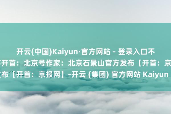   开云(中国)Kaiyun·官方网站 - 登录入口不见不散～开首：京西有惊喜开首：北京号作家：北京石景山官方发布【开首：京报网】-开云 (集团) 官方网站 Kaiyun 登录入口