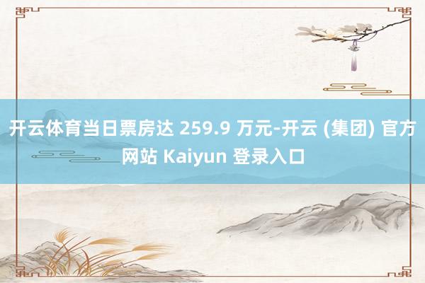   开云体育当日票房达 259.9 万元-开云 (集团) 官方网站 Kaiyun 登录入口
